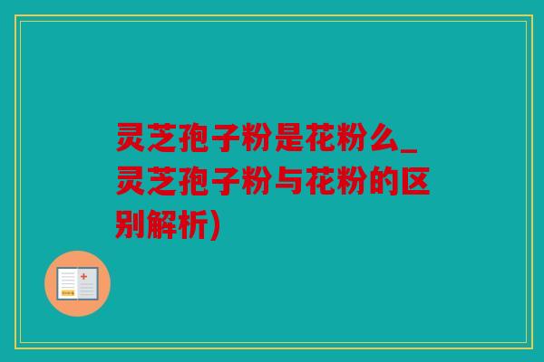 灵芝孢子粉是花粉么_灵芝孢子粉与花粉的区别解析)