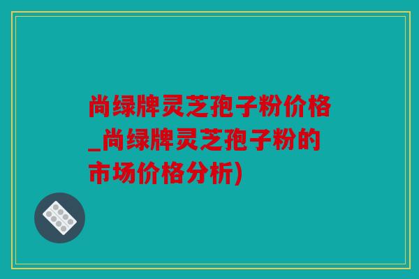 尚绿牌灵芝孢子粉价格_尚绿牌灵芝孢子粉的市场价格分析)