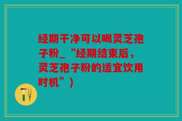 经期干净可以喝灵芝孢子粉_“经期结束后，灵芝孢子粉的适宜饮用时机”)