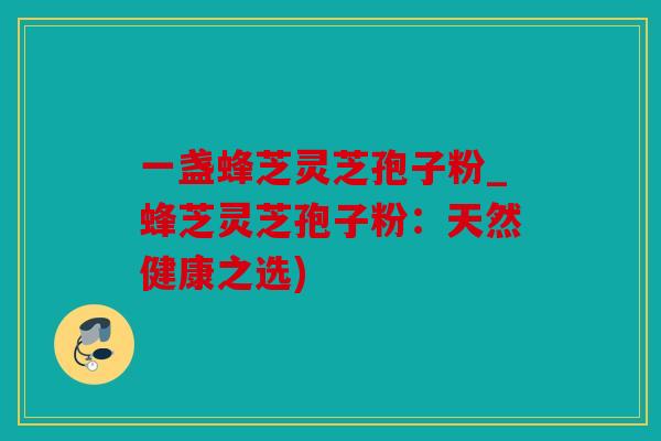 一盏蜂芝灵芝孢子粉_蜂芝灵芝孢子粉：天然健康之选)