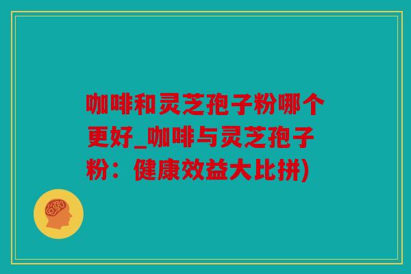 咖啡和灵芝孢子粉哪个更好_咖啡与灵芝孢子粉：健康效益大比拼)