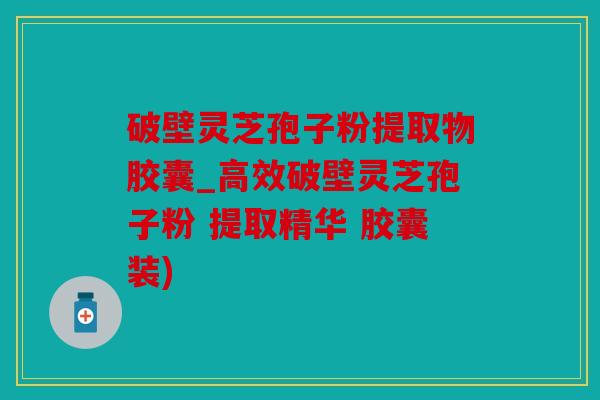 破壁灵芝孢子粉提取物胶囊_高效破壁灵芝孢子粉 提取精华 胶囊装)