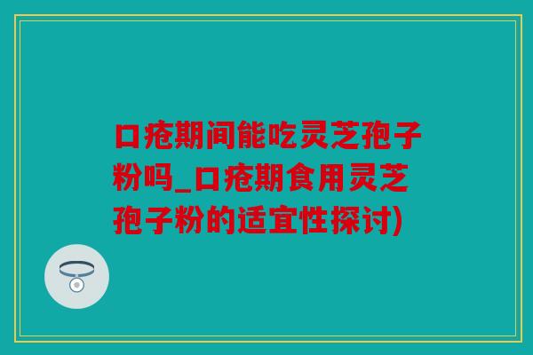 口疮期间能吃灵芝孢子粉吗_口疮期食用灵芝孢子粉的适宜性探讨)