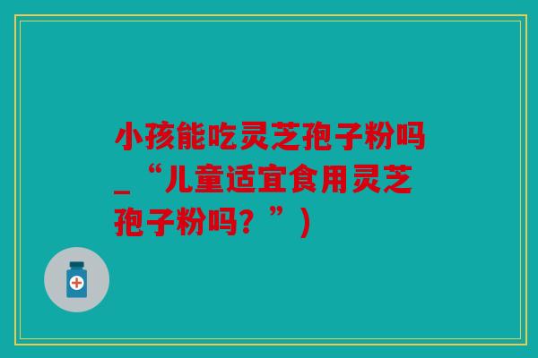 小孩能吃灵芝孢子粉吗_“儿童适宜食用灵芝孢子粉吗？”)