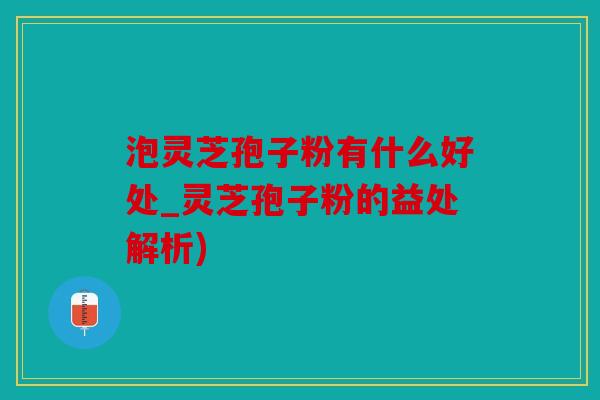 泡灵芝孢子粉有什么好处_灵芝孢子粉的益处解析)