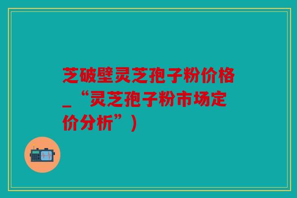 芝破壁灵芝孢子粉价格_“灵芝孢子粉市场定价分析”)