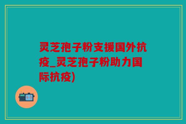 灵芝孢子粉支援国外抗疫_灵芝孢子粉助力国际抗疫)