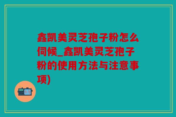 鑫凯美灵芝孢子粉怎么伺候_鑫凯美灵芝孢子粉的使用方法与注意事项)