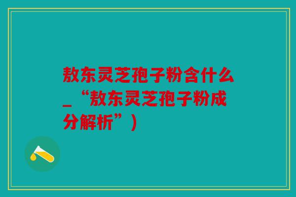 敖东灵芝孢子粉含什么_“敖东灵芝孢子粉成分解析”)