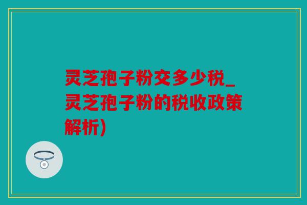 灵芝孢子粉交多少税_灵芝孢子粉的税收政策解析)
