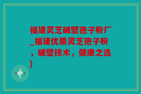 福建灵芝破壁孢子粉厂_福建优质灵芝孢子粉，破壁技术，健康之选)