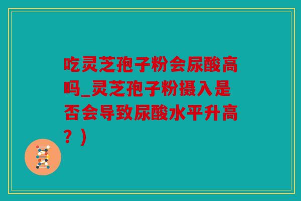 吃灵芝孢子粉会尿酸高吗_灵芝孢子粉摄入是否会导致尿酸水平升高？)