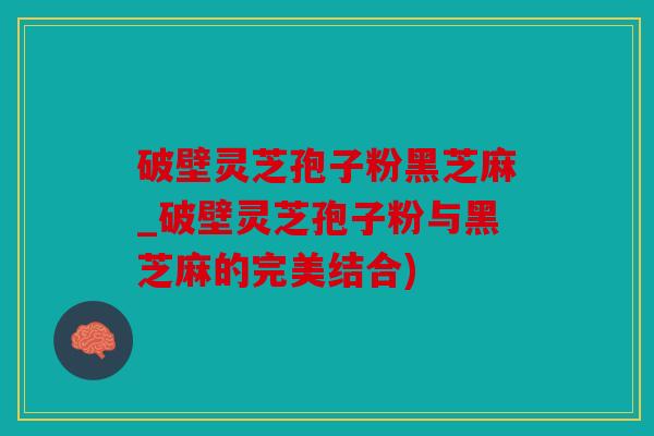 破壁灵芝孢子粉黑芝麻_破壁灵芝孢子粉与黑芝麻的完美结合)