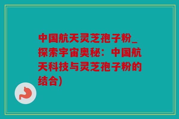 中国航天灵芝孢子粉_探索宇宙奥秘：中国航天科技与灵芝孢子粉的结合)