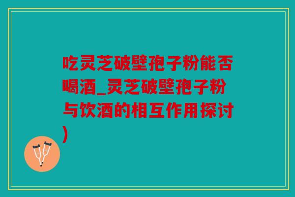 吃灵芝破壁孢子粉能否喝酒_灵芝破壁孢子粉与饮酒的相互作用探讨)