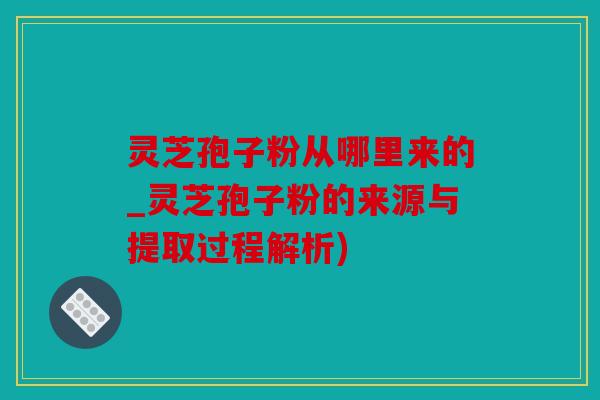 灵芝孢子粉从哪里来的_灵芝孢子粉的来源与提取过程解析)