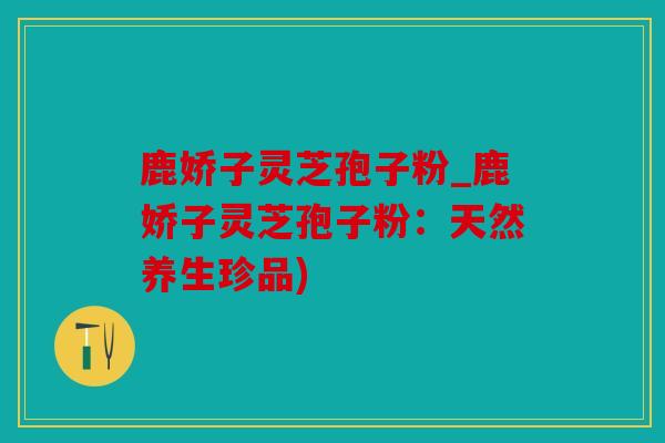 鹿娇子灵芝孢子粉_鹿娇子灵芝孢子粉：天然养生珍品)