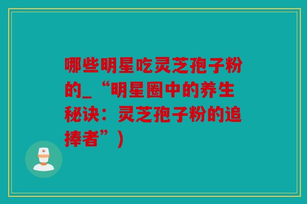 哪些明星吃灵芝孢子粉的_“明星圈中的养生秘诀：灵芝孢子粉的追捧者”)