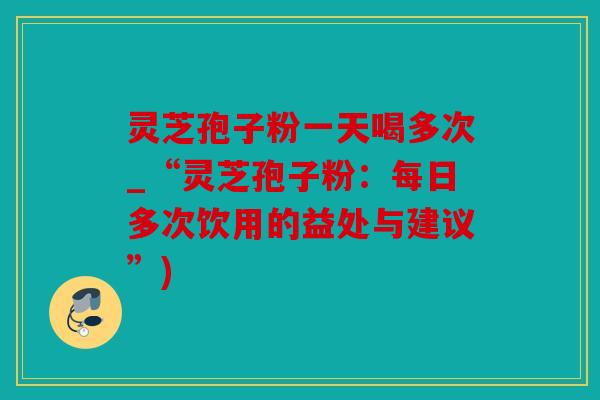 灵芝孢子粉一天喝多次_“灵芝孢子粉：每日多次饮用的益处与建议”)