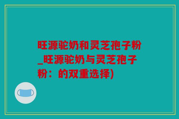 旺源驼奶和灵芝孢子粉_旺源驼奶与灵芝孢子粉：的双重选择)