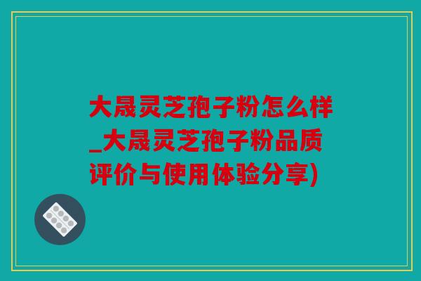 大晟灵芝孢子粉怎么样_大晟灵芝孢子粉品质评价与使用体验分享)