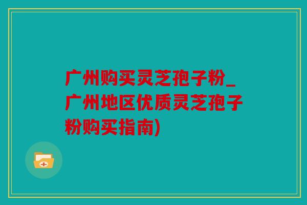 广州购买灵芝孢子粉_广州地区优质灵芝孢子粉购买指南)