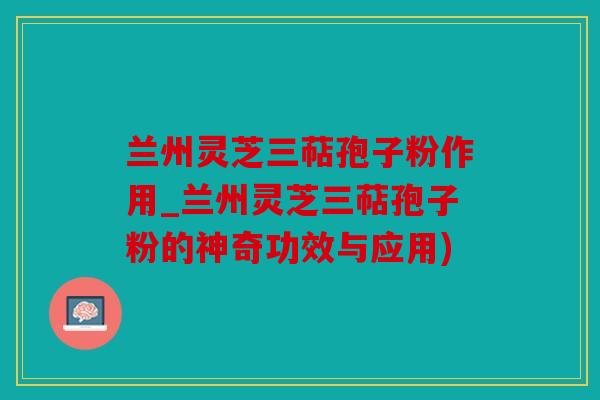 兰州灵芝三萜孢子粉作用_兰州灵芝三萜孢子粉的神奇功效与应用)