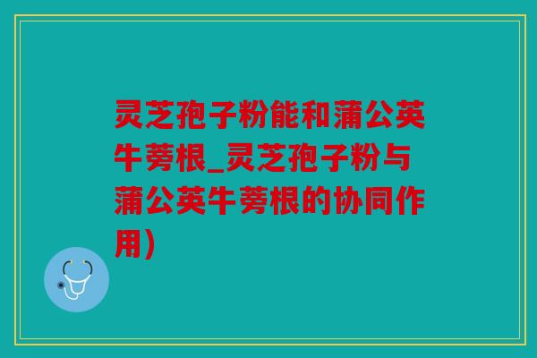 灵芝孢子粉能和蒲公英牛蒡根_灵芝孢子粉与蒲公英牛蒡根的协同作用)