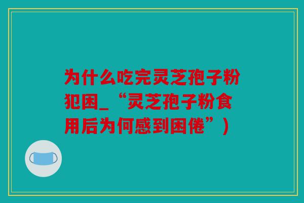 为什么吃完灵芝孢子粉犯困_“灵芝孢子粉食用后为何感到困倦”)