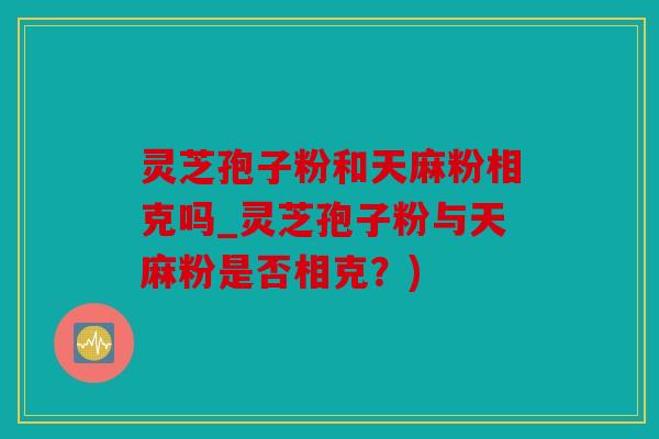 灵芝孢子粉和天麻粉相克吗_灵芝孢子粉与天麻粉是否相克？)