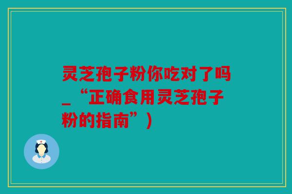 灵芝孢子粉你吃对了吗_“正确食用灵芝孢子粉的指南”)