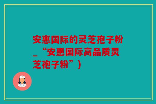 安惠国际的灵芝孢子粉_“安惠国际高品质灵芝孢子粉”)
