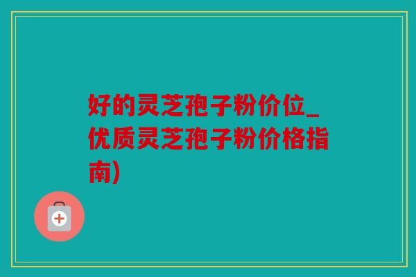 好的灵芝孢子粉价位_优质灵芝孢子粉价格指南)