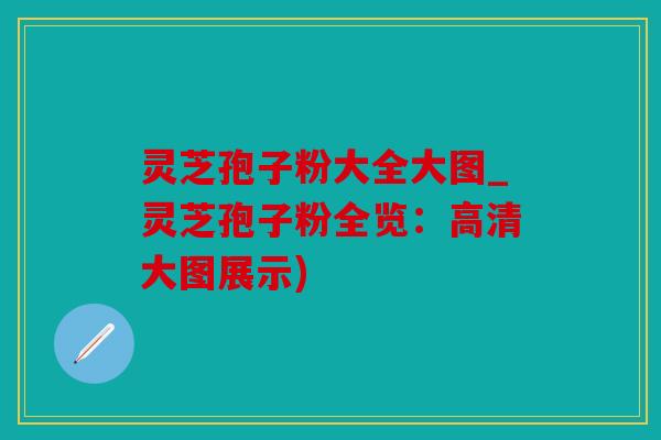 灵芝孢子粉大全大图_灵芝孢子粉全览：高清大图展示)