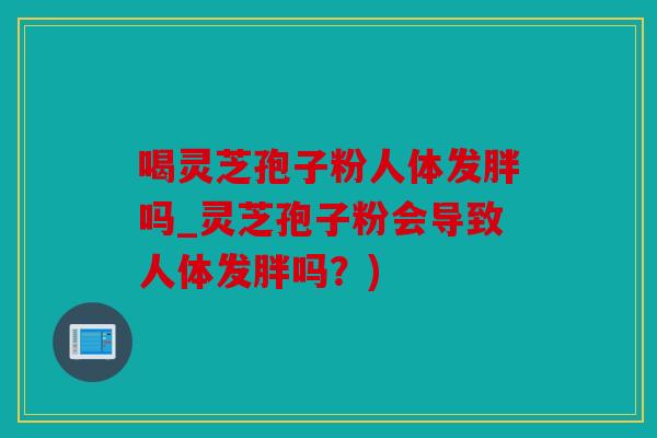 喝灵芝孢子粉人体发胖吗_灵芝孢子粉会导致人体发胖吗？)