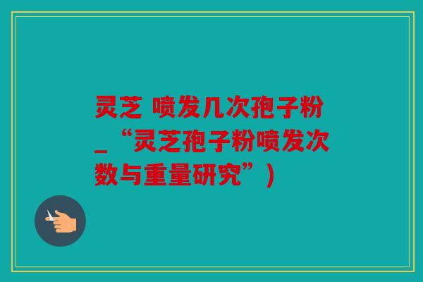 灵芝 喷发几次孢子粉_“灵芝孢子粉喷发次数与重量研究”)