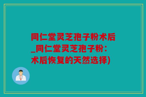 同仁堂灵芝孢子粉术后_同仁堂灵芝孢子粉：术后恢复的天然选择)