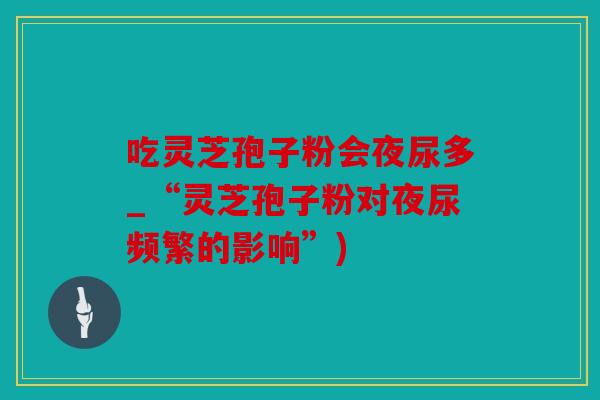 吃灵芝孢子粉会夜尿多_“灵芝孢子粉对夜尿频繁的影响”)