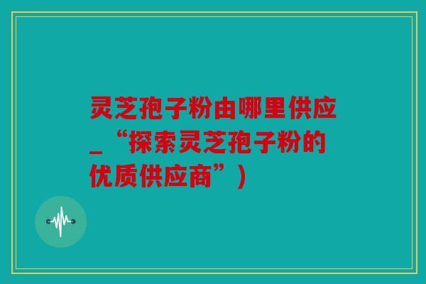 灵芝孢子粉由哪里供应_“探索灵芝孢子粉的优质供应商”)