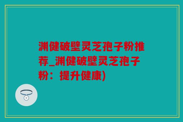 渊健破壁灵芝孢子粉推荐_渊健破壁灵芝孢子粉：提升健康)