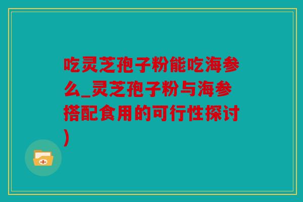 吃灵芝孢子粉能吃海参么_灵芝孢子粉与海参搭配食用的可行性探讨)