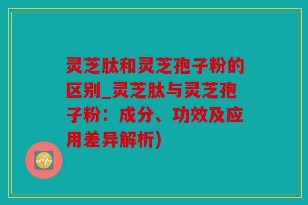 灵芝肽和灵芝孢子粉的区别_灵芝肽与灵芝孢子粉：成分、功效及应用差异解析)