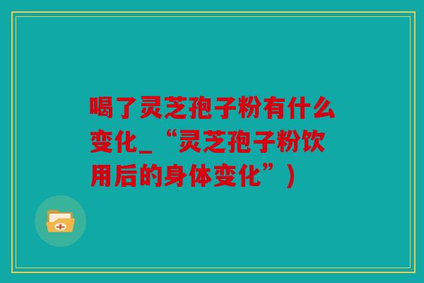 喝了灵芝孢子粉有什么变化_“灵芝孢子粉饮用后的身体变化”)
