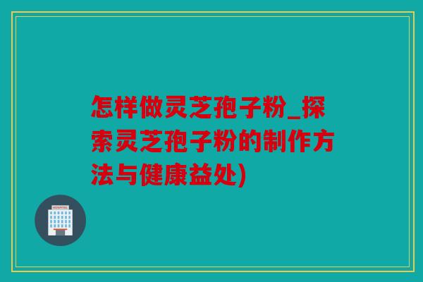 怎样做灵芝孢子粉_探索灵芝孢子粉的制作方法与健康益处)