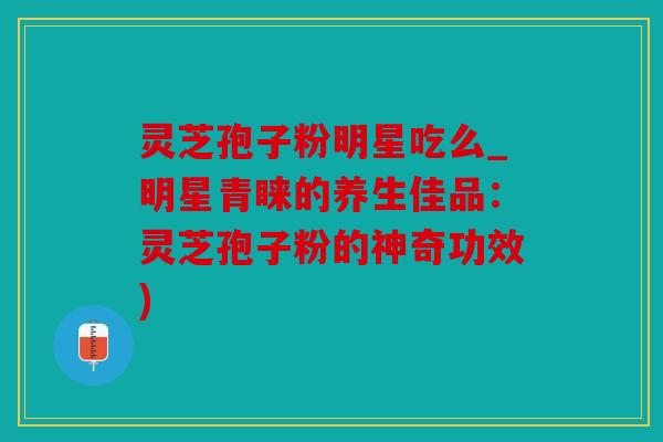 灵芝孢子粉明星吃么_明星青睐的养生佳品：灵芝孢子粉的神奇功效)