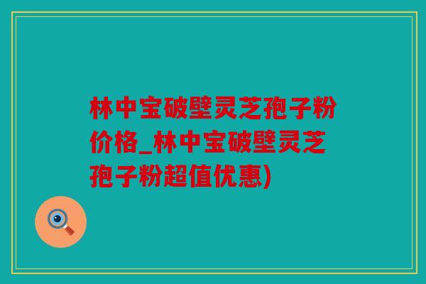 林中宝破壁灵芝孢子粉价格_林中宝破壁灵芝孢子粉超值优惠)