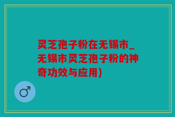 灵芝孢子粉在无锡市_无锡市灵芝孢子粉的神奇功效与应用)