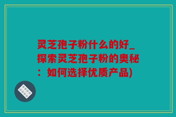 灵芝孢子粉什么的好_探索灵芝孢子粉的奥秘：如何选择优质产品)