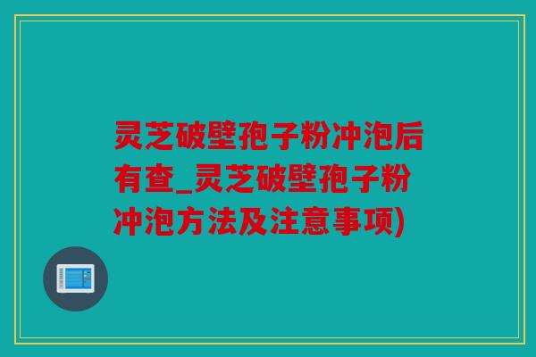 灵芝破壁孢子粉冲泡后有查_灵芝破壁孢子粉冲泡方法及注意事项)