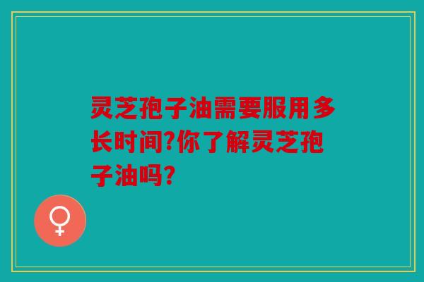 灵芝孢子油需要服用多长时间?你了解灵芝孢子油吗？